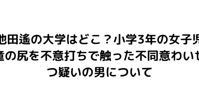 池田遙の大学はどこ？小学3年の女子児童の尻を不意打ちで触った不同意わいせつ疑いの男について