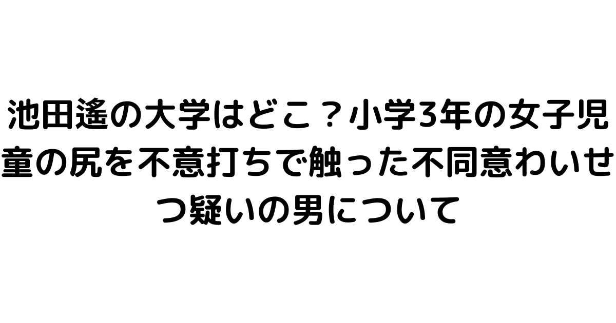 池田遙の大学はどこ？小学3年の女子児童の尻を不意打ちで触った不同意わいせつ疑いの男について