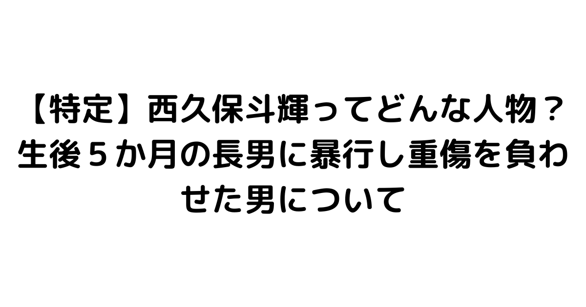 【特定】西久保斗輝ってどんな人物？生後５か月の長男に暴行し重傷を負わせた男について