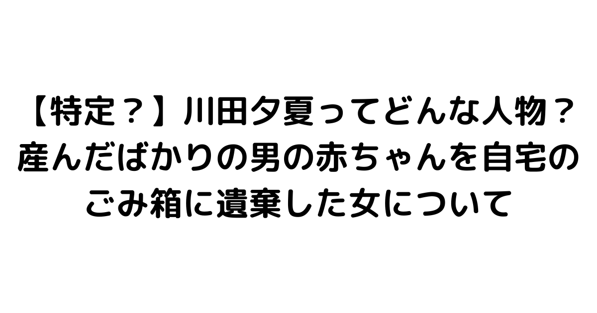 【特定？】川田夕夏ってどんな人物？産んだばかりの男の赤ちゃんを自宅のごみ箱に遺棄した女について