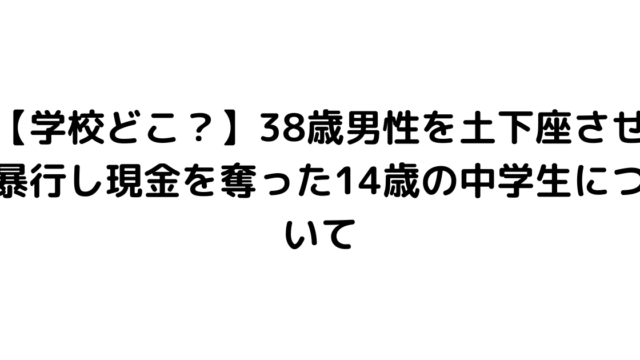 【学校どこ？】38歳男性を土下座させ暴行し現金を奪った14歳の中学生について