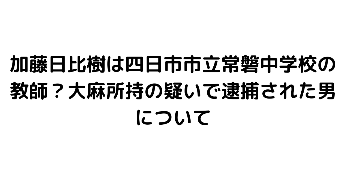 加藤日比樹は四日市市立常磐中学校の教師？大麻所持の疑いで逮捕された男について