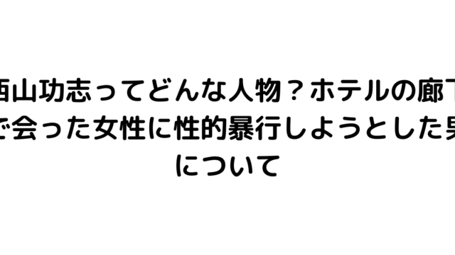 西山功志ってどんな人物？ホテルの廊下で会った女性に性的暴行しようとした男について