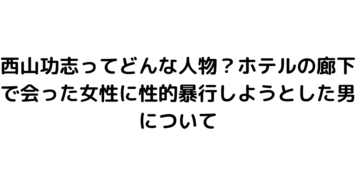 西山功志ってどんな人物？ホテルの廊下で会った女性に性的暴行しようとした男について