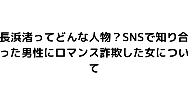 長浜渚ってどんな人物？SNSで知り合った男性にロマンス詐欺した女について