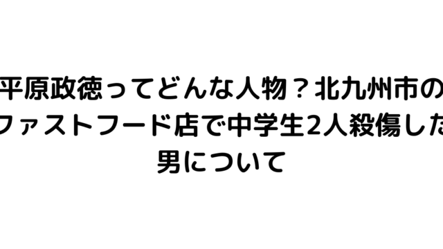 平原政徳ってどんな人物？北九州市のファストフード店で中学生2人殺傷した男について