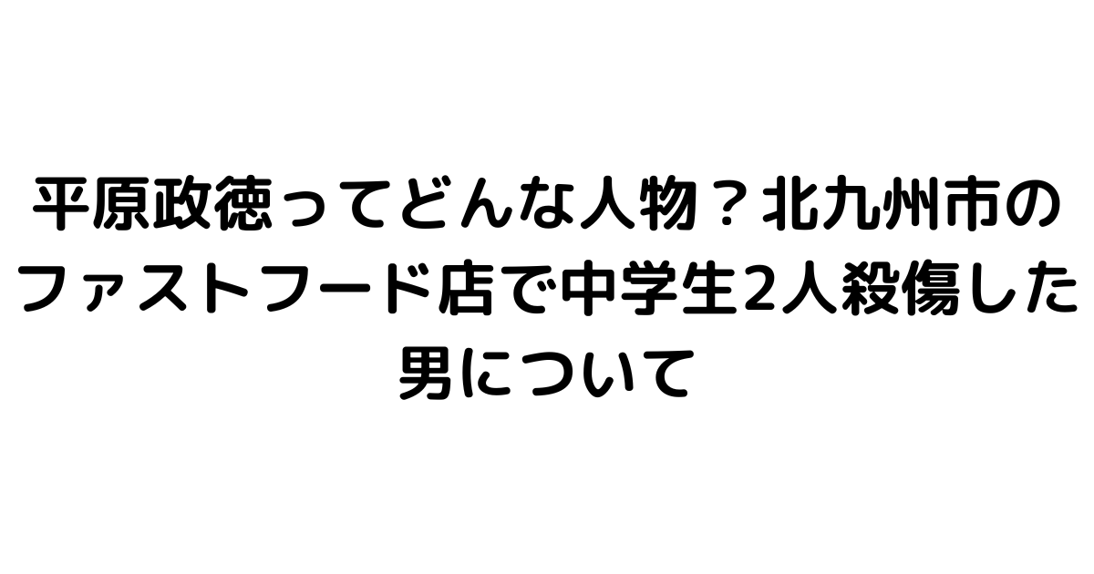 平原政徳ってどんな人物？北九州市のファストフード店で中学生2人殺傷した男について