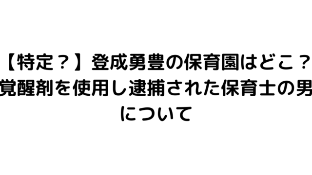 【特定？】登成勇豊の保育園はどこ？覚醒剤を使用し逮捕された保育士の男について