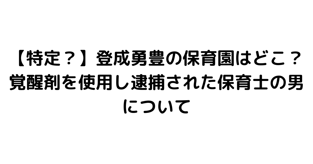 【特定？】登成勇豊の保育園はどこ？覚醒剤を使用し逮捕された保育士の男について