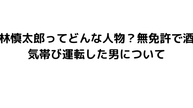 林慎太郎ってどんな人物？無免許で酒気帯び運転した男について