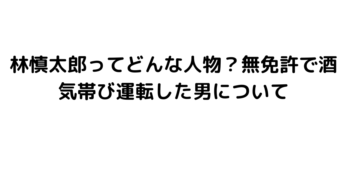 林慎太郎ってどんな人物？無免許で酒気帯び運転した男について