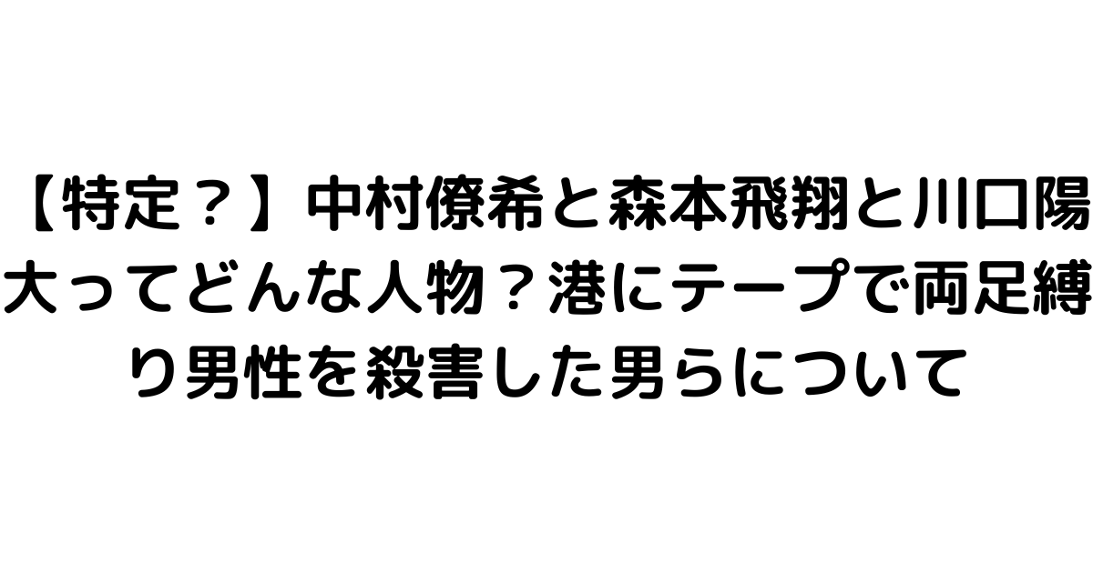 【特定？】中村僚希と森本飛翔と川口陽大ってどんな人物？港にテープで両足縛り男性を殺害した男らについて