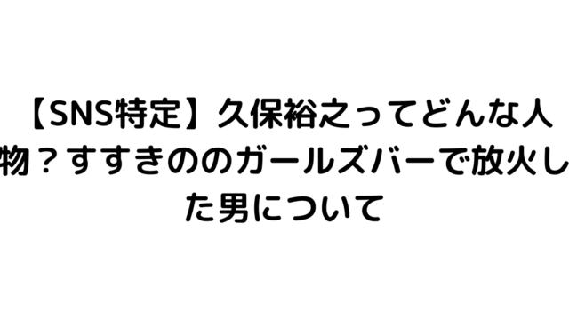 【SNS特定】久保裕之ってどんな人物？すすきののガールズバーで放火した男について