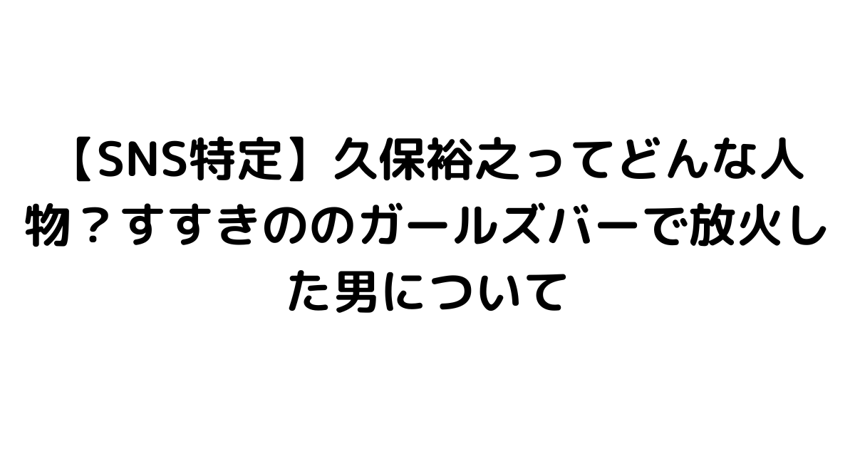 【SNS特定】久保裕之ってどんな人物？すすきののガールズバーで放火した男について