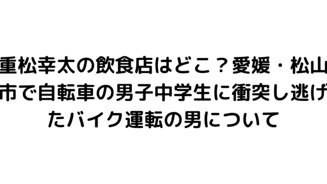 重松幸太の飲食店はどこ？愛媛・松山市で自転車の男子中学生に衝突し逃げたバイク運転の男について