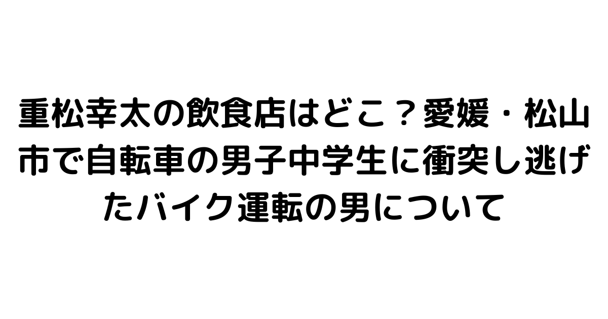 重松幸太の飲食店はどこ？愛媛・松山市で自転車の男子中学生に衝突し逃げたバイク運転の男について