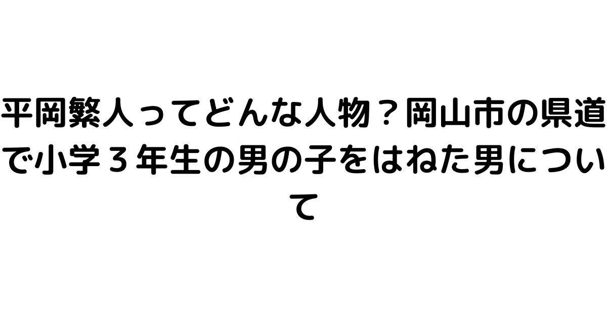 平岡繁人ってどんな人物？岡山市の県道で小学３年生の男の子をはねた男について