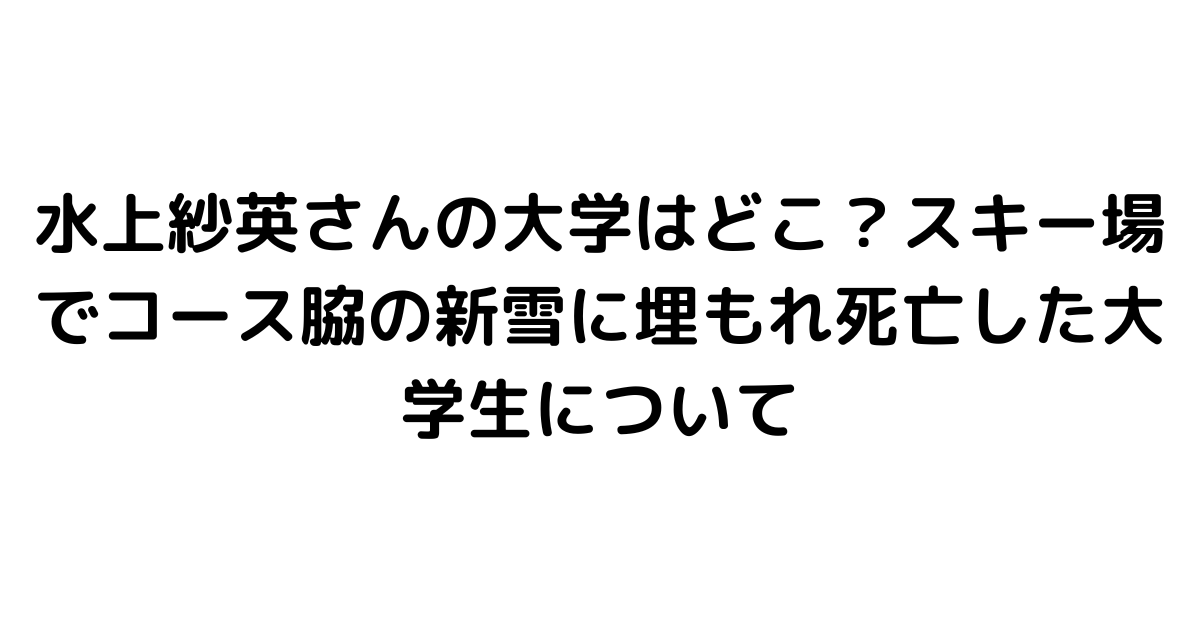 水上紗英さんの大学はどこ？スキー場でコース脇の新雪に埋もれ死亡した大学生について