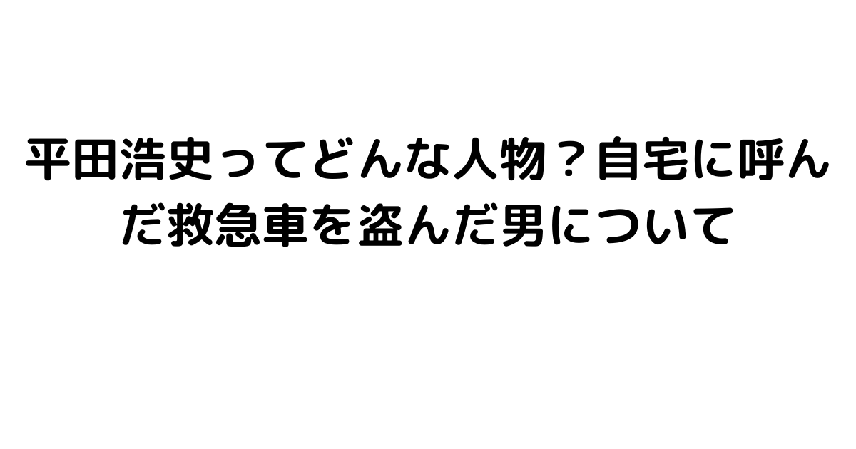 平田浩史ってどんな人物？自宅に呼んだ救急車を盗んだ男について