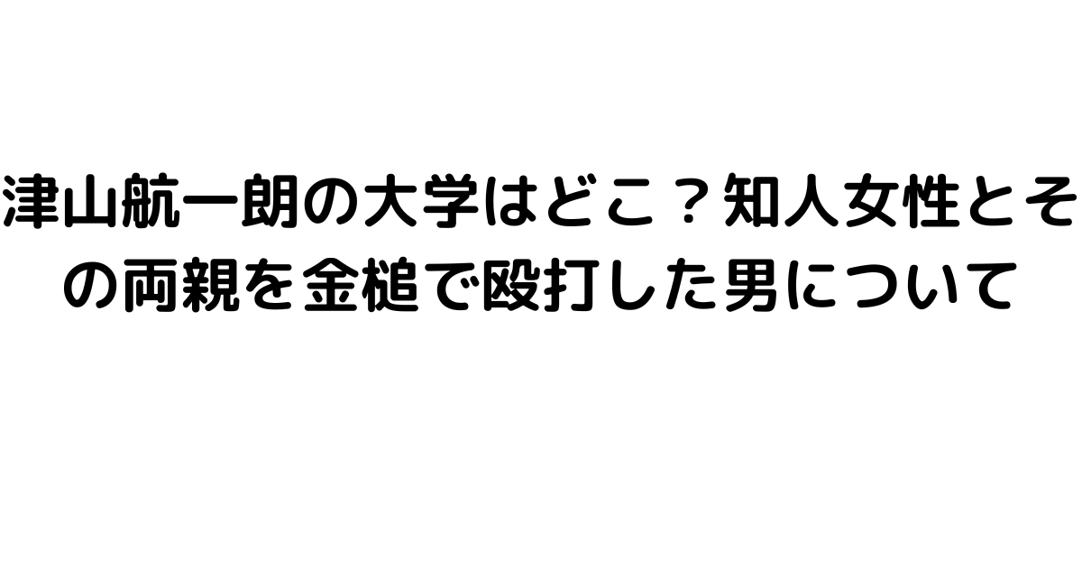 津山航一朗の大学はどこ？知人女性とその両親を金槌で殴打した男について