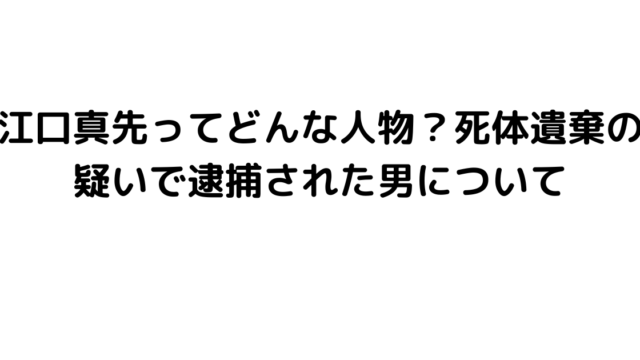 江口真先ってどんな人物？死体遺棄の疑いで逮捕された男について