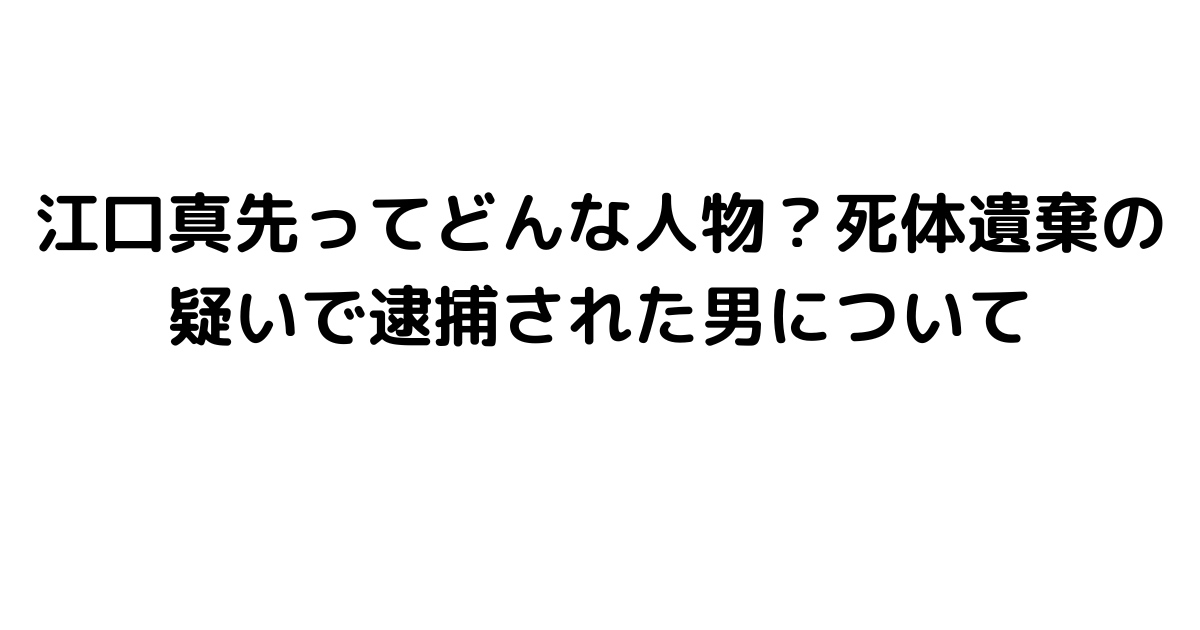 江口真先ってどんな人物？死体遺棄の疑いで逮捕された男について